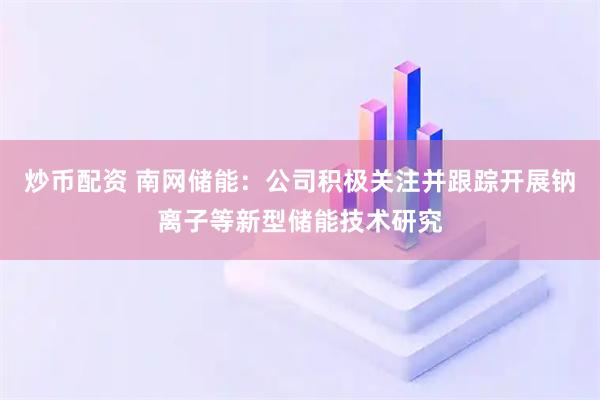 炒币配资 南网储能：公司积极关注并跟踪开展钠离子等新型储能技术研究