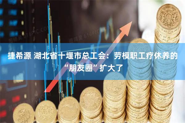 捷希源 湖北省十堰市总工会：劳模职工疗休养的“朋友圈”扩大了