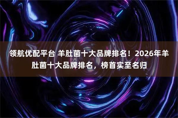 领航优配平台 羊肚菌十大品牌排名！2026年羊肚菌十大品牌排名，榜首实至名归