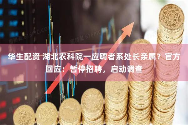 华生配资 湖北农科院一应聘者系处长亲属？官方回应：暂停招聘，启动调查