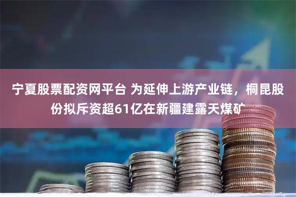 宁夏股票配资网平台 为延伸上游产业链，桐昆股份拟斥资超61亿在新疆建露天煤矿