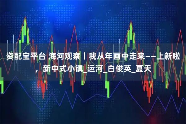 资配宝平台 海河观察丨我从年画中走来——上新啦，新中式小镇_运河_白俊英_夏天
