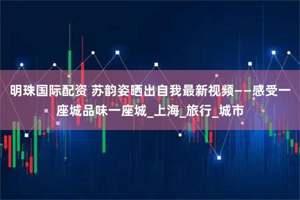明珠国际配资 苏韵姿晒出自我最新视频——感受一座城品味一座城_上海_旅行_城市