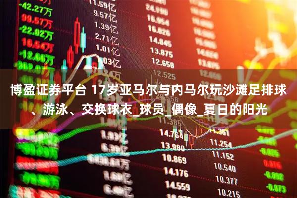 博盈证券平台 17岁亚马尔与内马尔玩沙滩足排球、游泳、交换球衣_球员_偶像_夏日的阳光