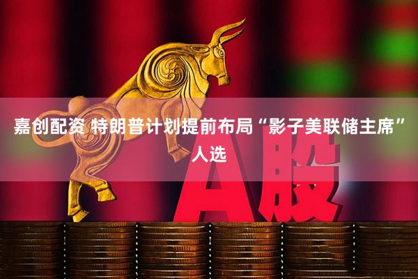 嘉创配资 特朗普计划提前布局“影子美联储主席”人选