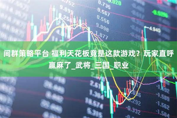 间群策略平台 福利天花板竟是这款游戏？玩家直呼赢麻了_武将_三国_职业