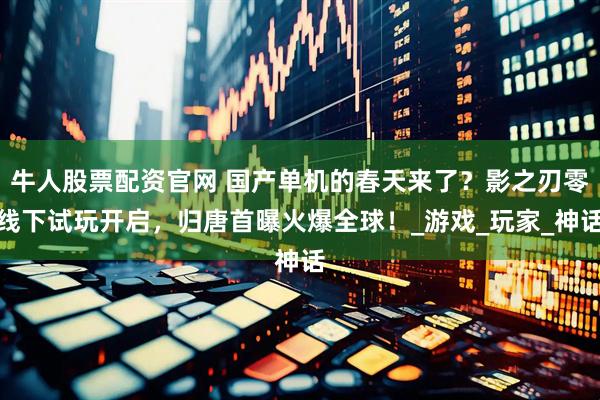 牛人股票配资官网 国产单机的春天来了？影之刃零线下试玩开启，归唐首曝火爆全球！_游戏_玩家_神话