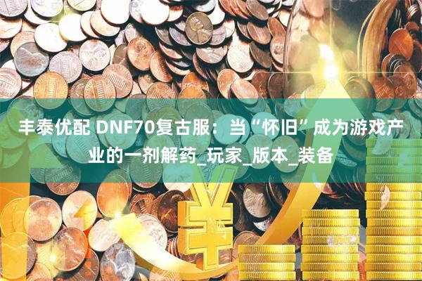 丰泰优配 DNF70复古服：当“怀旧”成为游戏产业的一剂解药_玩家_版本_装备