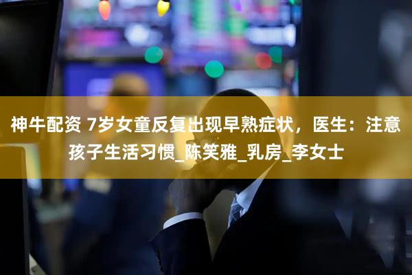 神牛配资 7岁女童反复出现早熟症状，医生：注意孩子生活习惯_陈笑雅_乳房_李女士