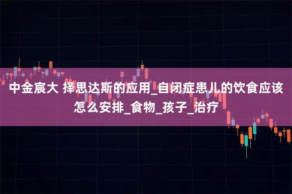 中金宸大 择思达斯的应用_自闭症患儿的饮食应该怎么安排_食物_孩子_治疗