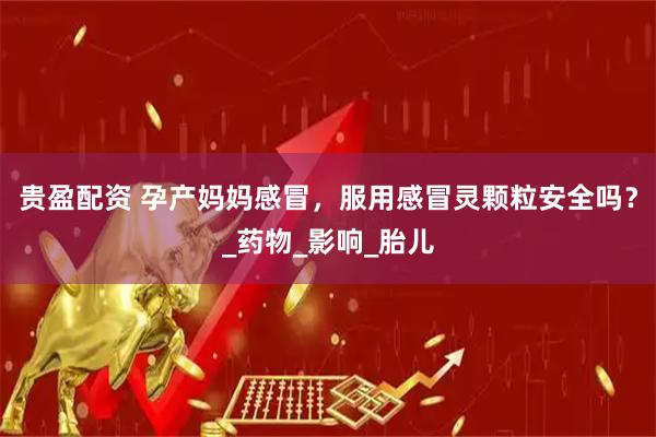 贵盈配资 孕产妈妈感冒，服用感冒灵颗粒安全吗？_药物_影响_胎儿