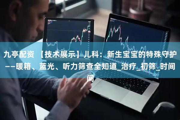 九亭配资 【技术展示】儿科：新生宝宝的特殊守护——暖箱、蓝光、听力筛查全知道_治疗_初筛_时间