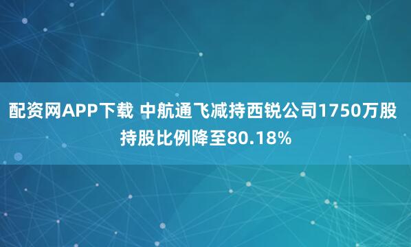 配资网APP下载 中航通飞减持西锐公司1750万股 持股比例降至80.18%