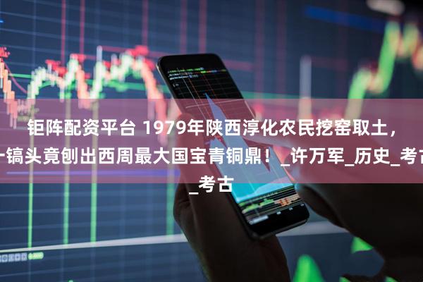 钜阵配资平台 1979年陕西淳化农民挖窑取土，一镐头竟刨出西周最大国宝青铜鼎！_许万军_历史_考古