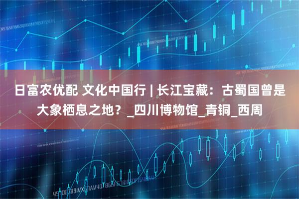 日富农优配 文化中国行 | 长江宝藏：古蜀国曾是大象栖息之地？_四川博物馆_青铜_西周