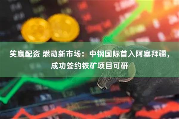 笑赢配资 燃动新市场：中钢国际首入阿塞拜疆，成功签约铁矿项目可研