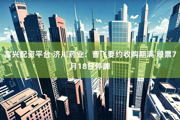 富兴配资平台 济川药业：曹飞要约收购期满 股票7月18日停牌