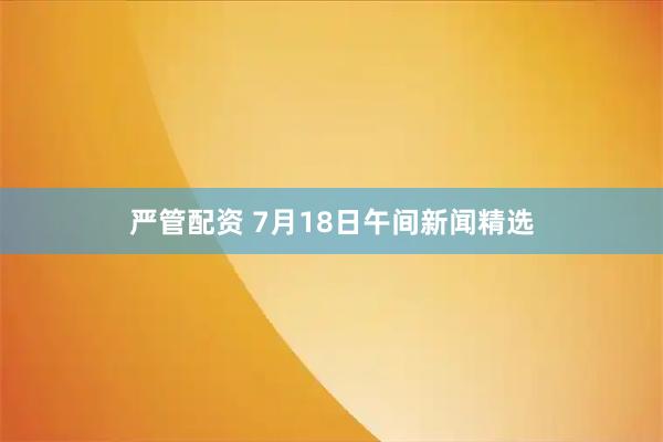 严管配资 7月18日午间新闻精选