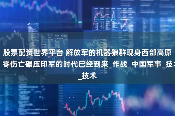 股票配资世界平台 解放军的机器狼群现身西部高原，零伤亡碾压印军的时代已经到来_作战_中国军事_技术