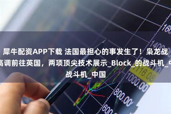 犀牛配资APP下载 法国最担心的事发生了！枭龙战机高调前往英国，两项顶尖技术展示_Block_的战斗机_中国