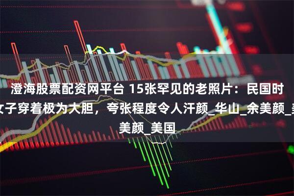 澄海股票配资网平台 15张罕见的老照片：民国时期女子穿着极为大胆，夸张程度令人汗颜_华山_余美颜_美国