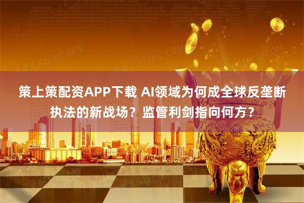 策上策配资APP下载 AI领域为何成全球反垄断执法的新战场？监管利剑指向何方？