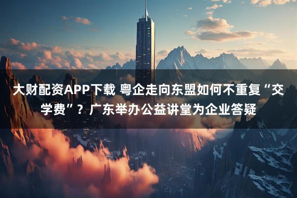 大财配资APP下载 粤企走向东盟如何不重复“交学费”？广东举办公益讲堂为企业答疑