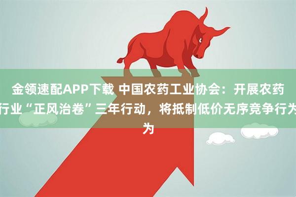 金领速配APP下载 中国农药工业协会：开展农药行业“正风治卷”三年行动，将抵制低价无序竞争行为