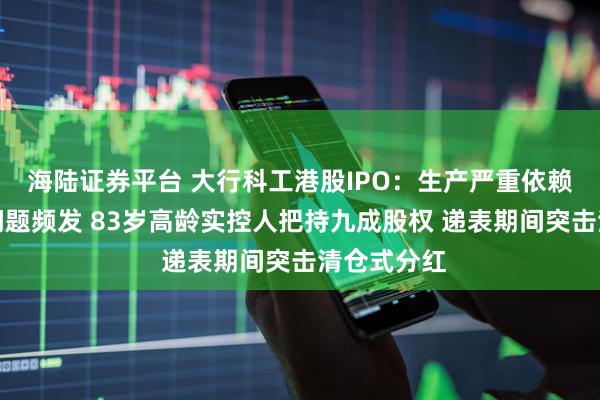 海陆证券平台 大行科工港股IPO：生产严重依赖代工质量问题频发 83岁高龄实控人把持九成股权 递表期间突击清仓式分红