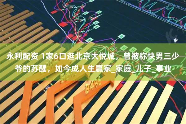 永利配资 1家6口逛北京大悦城，曾被称快男三少爷的苏醒，如今成人生赢家_家庭_儿子_事业