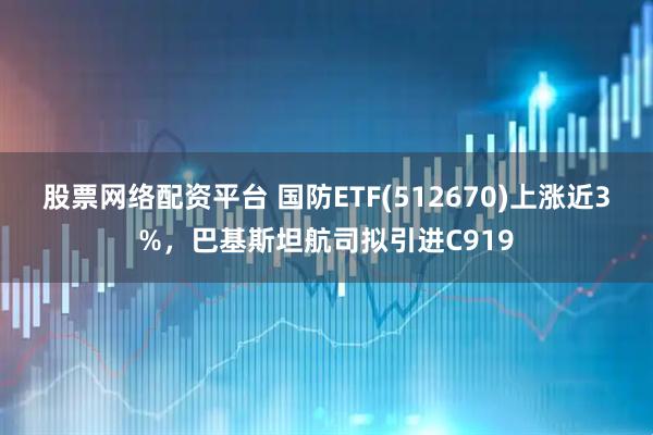 股票网络配资平台 国防ETF(512670)上涨近3%，巴基斯坦航司拟引进C919