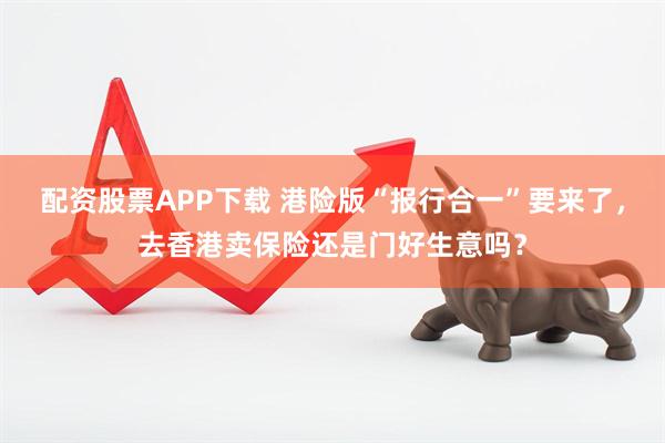 配资股票APP下载 港险版“报行合一”要来了，去香港卖保险还是门好生意吗？