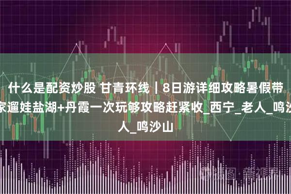 什么是配资炒股 甘青环线｜8日游详细攻略暑假带全家遛娃盐湖+丹霞一次玩够攻略赶紧收_西宁_老人_鸣沙山
