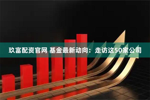 玖富配资官网 基金最新动向：走访这50家公司