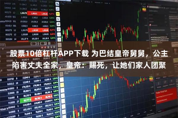 股票10倍杠杆APP下载 为巴结皇帝舅舅，公主陷害丈夫全家，皇帝：赐死，让她们家人团聚