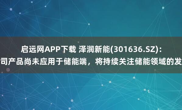 启远网APP下载 泽润新能(301636.SZ)：公司产品尚未应用于储能端，将持续关注储能领域的发展
