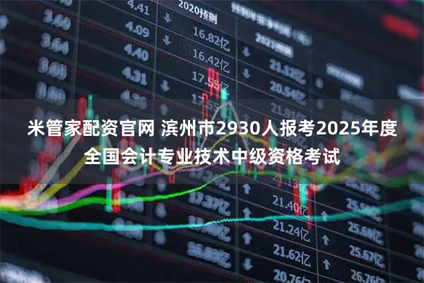 米管家配资官网 滨州市2930人报考2025年度全国会计专业技术中级资格考试