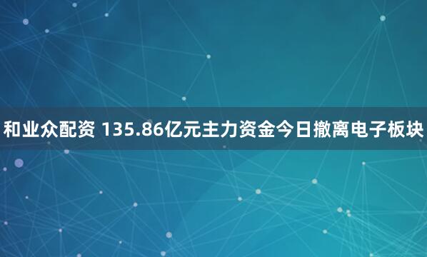和业众配资 135.86亿元主力资金今日撤离电子板块
