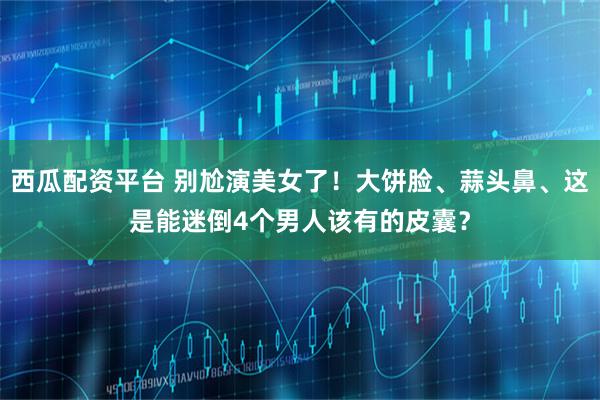 西瓜配资平台 别尬演美女了！大饼脸、蒜头鼻、这是能迷倒4个男人该有的皮囊？