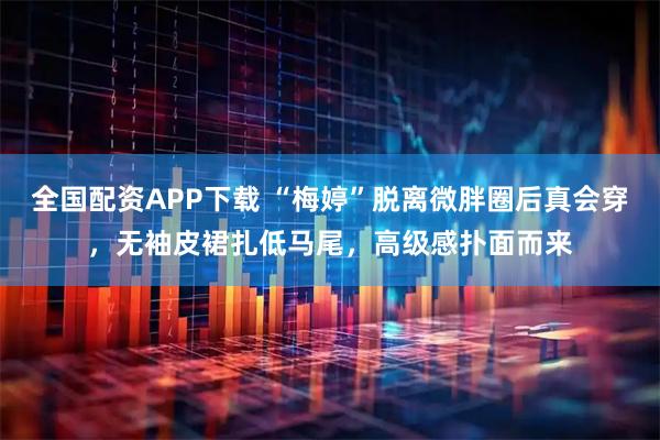 全国配资APP下载 “梅婷”脱离微胖圈后真会穿，无袖皮裙扎低马尾，高级感扑面而来