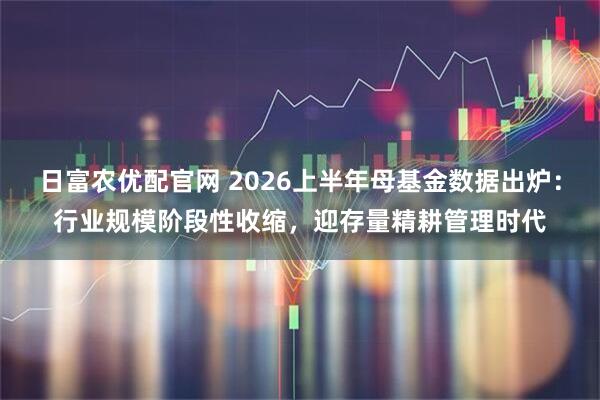 日富农优配官网 2026上半年母基金数据出炉：行业规模阶段性收缩，迎存量精耕管理时代